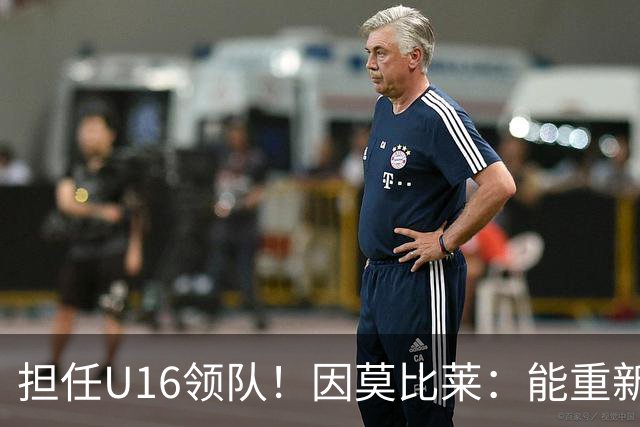 担任U16领队！因莫比莱：能重新成为意大利的一员，让我很自豪